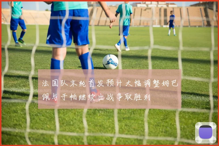 法国队末轮首发预计大幅调整姆巴佩与于帕继续出战争取胜利