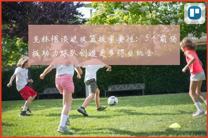 克林根谈进攻篮板重要性：5个前场板助力球队创造更多得分机会