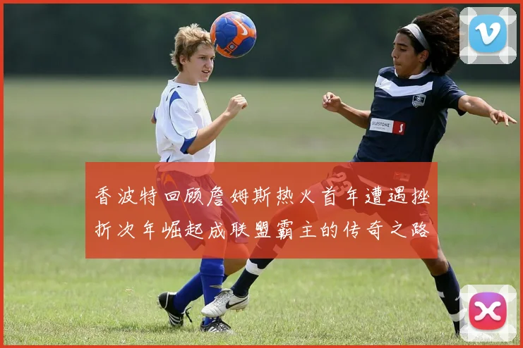 香波特回顾詹姆斯热火首年遭遇挫折次年崛起成联盟霸主的传奇之路