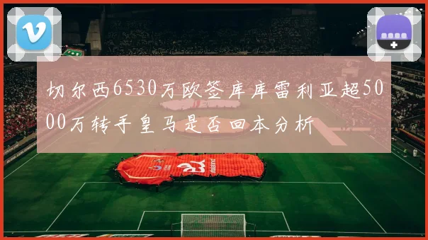 切尔西6530万欧签库库雷利亚超5000万转手皇马是否回本分析