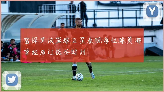 富保罗谈篮球巨星表现每位球员都曾经历过低谷时刻