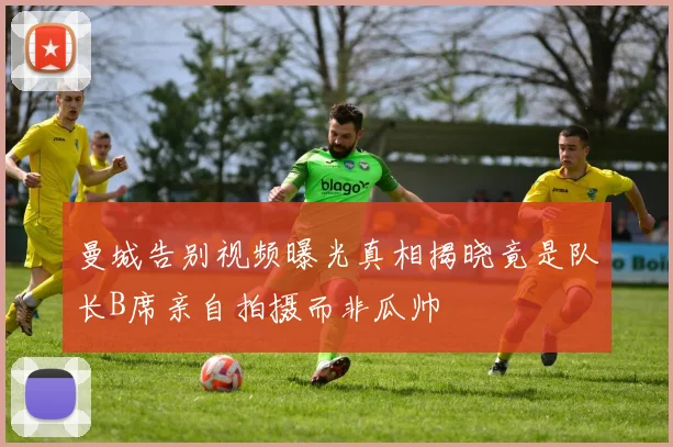 曼城告别视频曝光真相揭晓竟是队长B席亲自拍摄而非瓜帅