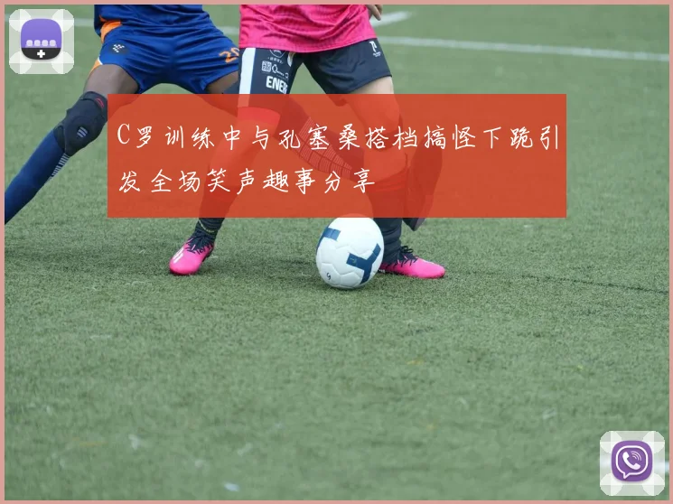 C罗训练中与孔塞桑搭档搞怪下跪引发全场笑声趣事分享