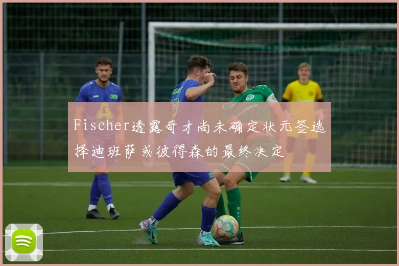 Fischer透露奇才尚未确定状元签选择迪班萨或彼得森的最终决定