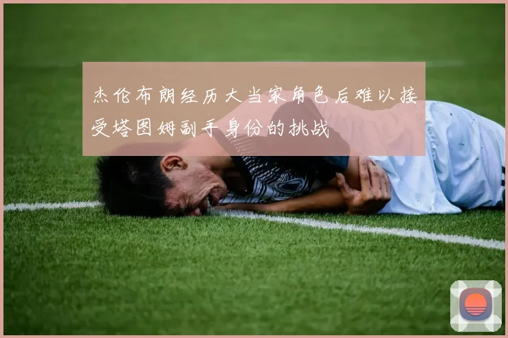 杰伦布朗经历大当家角色后难以接受塔图姆副手身份的挑战