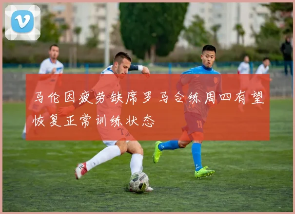 马伦因疲劳缺席罗马合练周四有望恢复正常训练状态