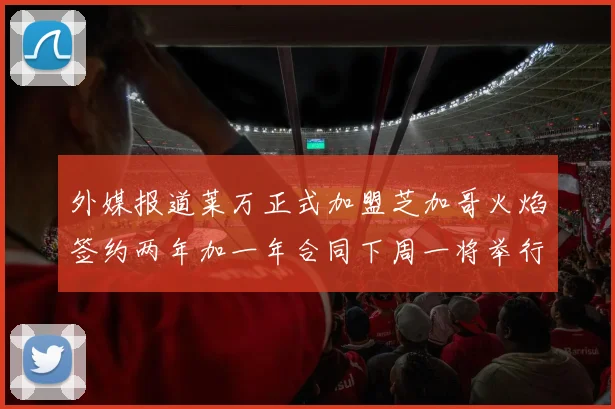 外媒报道莱万正式加盟芝加哥火焰签约两年加一年合同下周一将举行亮相仪式