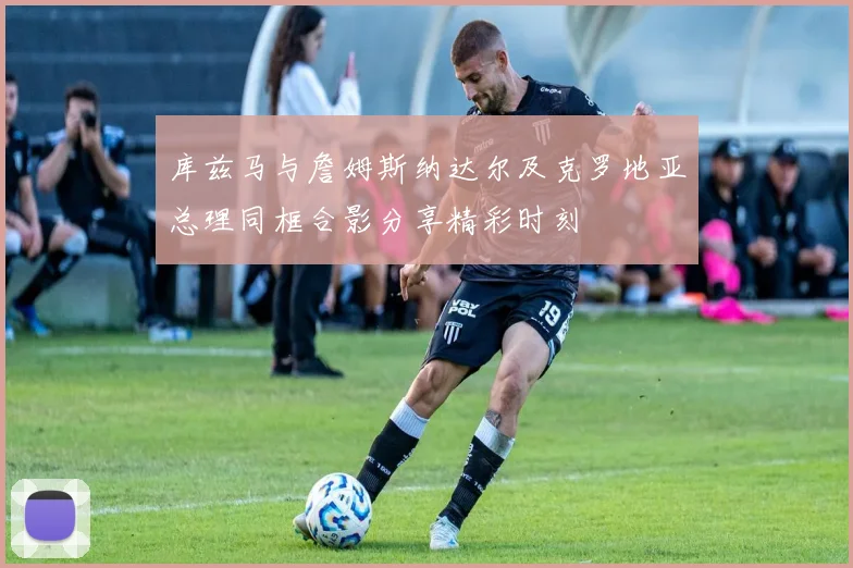 库兹马与詹姆斯纳达尔及克罗地亚总理同框合影分享精彩时刻