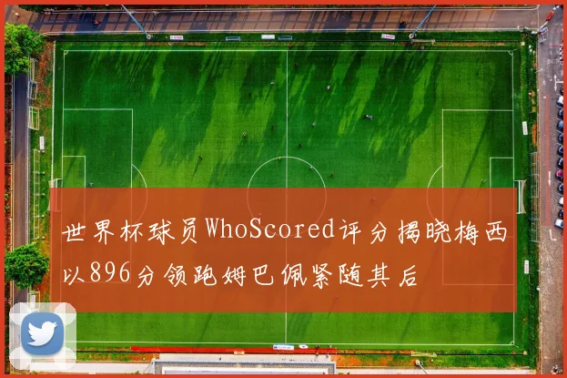 世界杯球员WhoScored评分揭晓梅西以896分领跑姆巴佩紧随其后