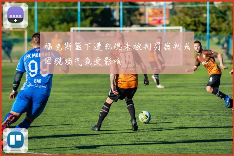 福克斯篮下遭犯规未被判罚裁判或因现场气氛受影响