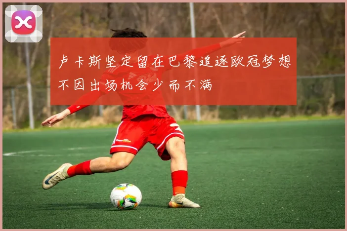 卢卡斯坚定留在巴黎追逐欧冠梦想不因出场机会少而不满