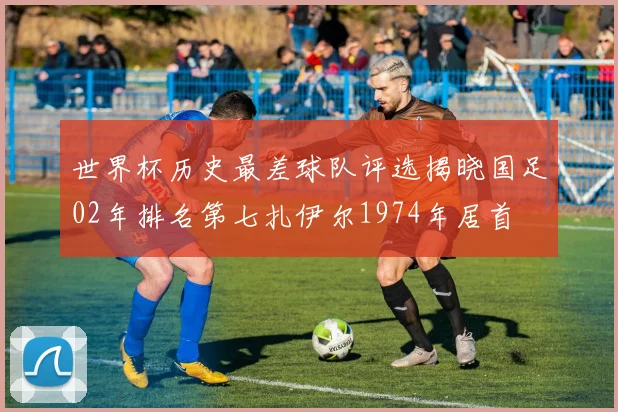 世界杯历史最差球队评选揭晓国足02年排名第七扎伊尔1974年居首