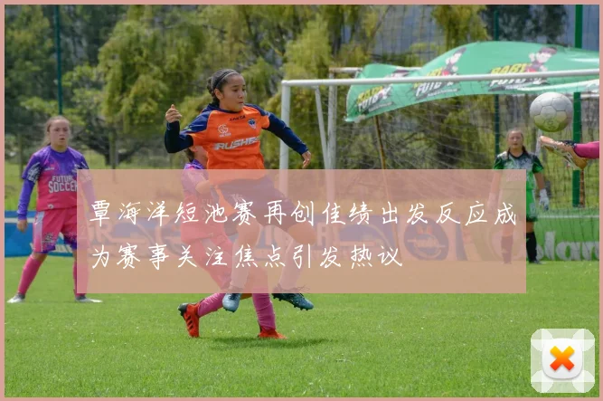 覃海洋短池赛再创佳绩出发反应成为赛事关注焦点引发热议