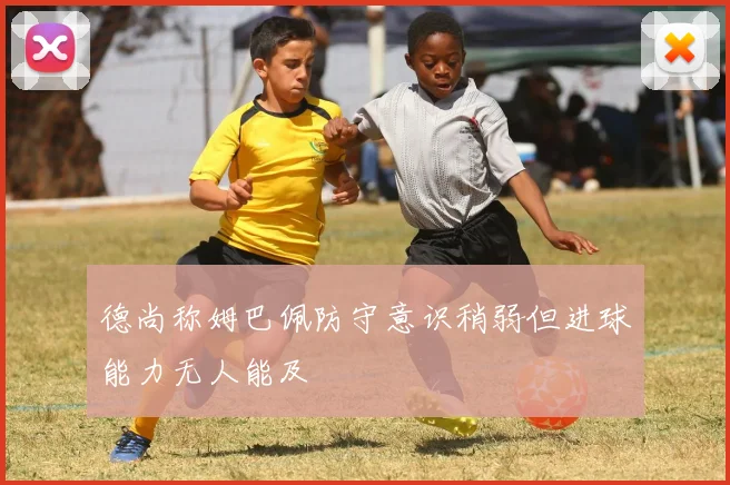德尚称姆巴佩防守意识稍弱但进球能力无人能及