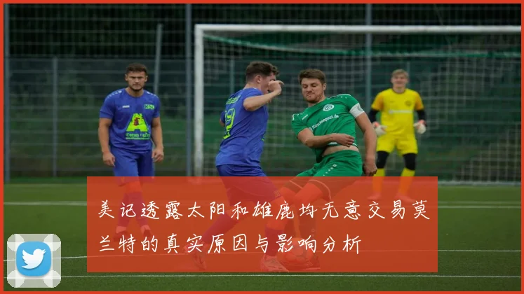 美记透露太阳和雄鹿均无意交易莫兰特的真实原因与影响分析