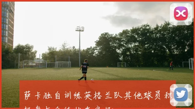萨卡独自训练英格兰队其他球员积极参与合练状态良好