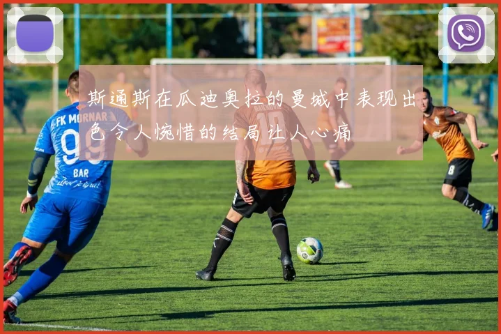 斯通斯在瓜迪奥拉的曼城中表现出色令人惋惜的结局让人心痛