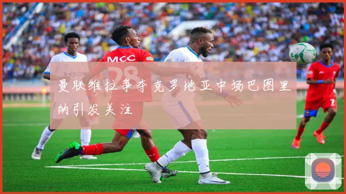 曼联维拉争夺克罗地亚中场巴图里纳引发关注