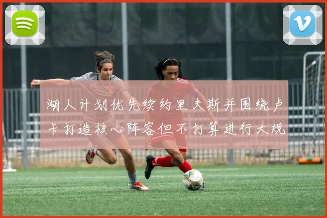 湖人计划优先续约里夫斯并围绕卢卡打造核心阵容但不打算进行大规模重建