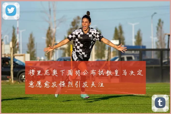 穆里尼奥下周将公布执教皇马决定意愿愈发强烈引发关注