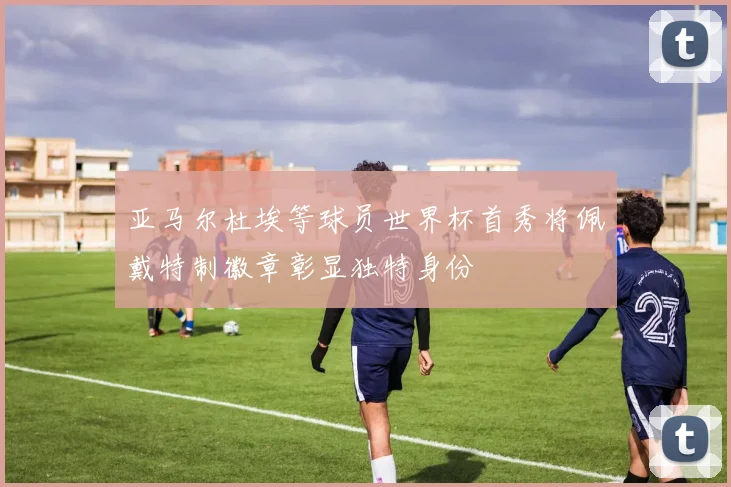 亚马尔杜埃等球员世界杯首秀将佩戴特制徽章彰显独特身份