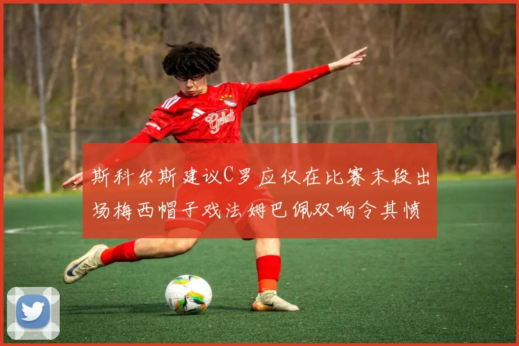 斯科尔斯建议C罗应仅在比赛末段出场梅西帽子戏法姆巴佩双响令其愤怒