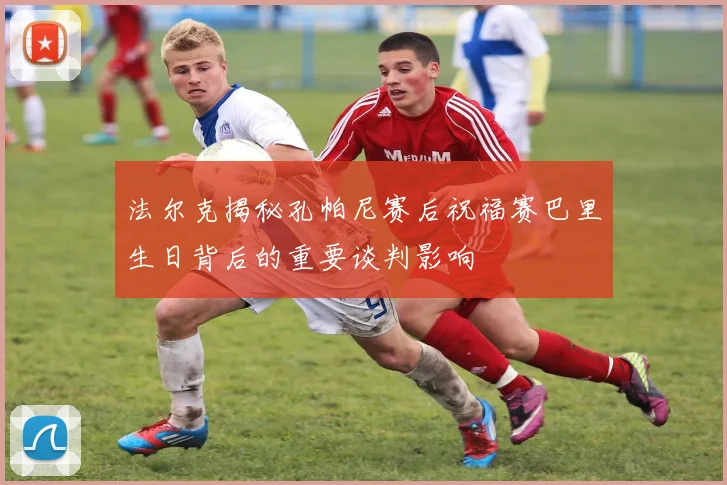 法尔克揭秘孔帕尼赛后祝福赛巴里生日背后的重要谈判影响