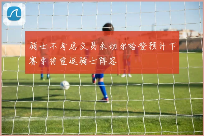 骑士不考虑交易米切尔哈登预计下赛季将重返骑士阵容