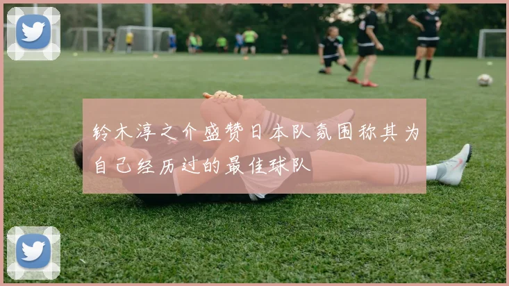 铃木淳之介盛赞日本队氛围称其为自己经历过的最佳球队