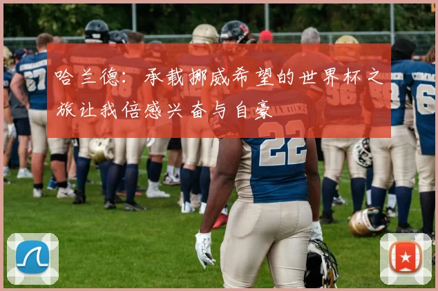 哈兰德：承载挪威希望的世界杯之旅让我倍感兴奋与自豪